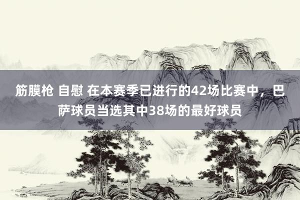 筋膜枪 自慰 在本赛季已进行的42场比赛中，巴萨球员当选其中38场的最好球员