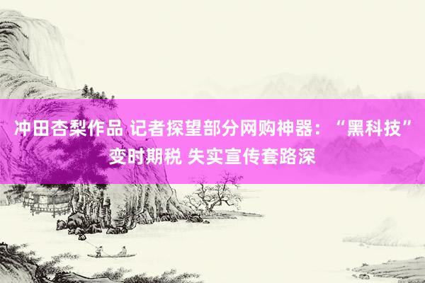 冲田杏梨作品 记者探望部分网购神器：“黑科技”变时期税 失实宣传套路深