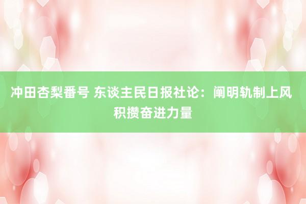 冲田杏梨番号 东谈主民日报社论：阐明轨制上风 积攒奋进力量