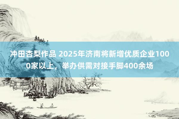 冲田杏梨作品 2025年济南将新增优质企业1000家以上，举办供需对接手脚400余场