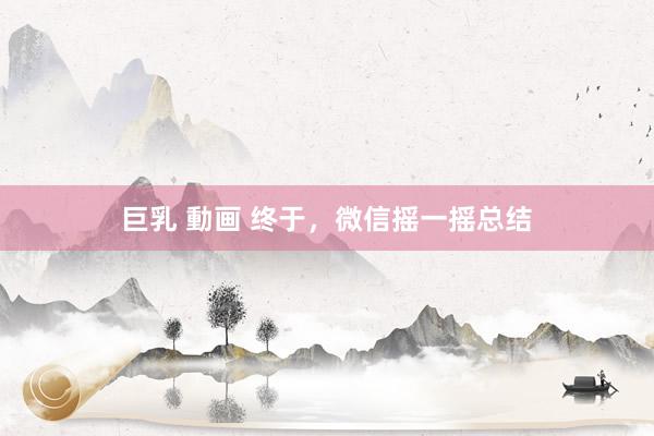 巨乳 動画 终于，微信摇一摇总结