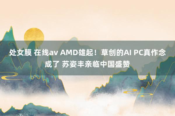 处女膜 在线av AMD雄起！草创的AI PC真作念成了 苏姿丰亲临中国盛赞
