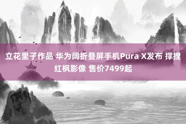 立花里子作品 华为阔折叠屏手机Pura X发布 撑捏红枫影像 售价7499起