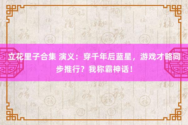 立花里子合集 演义：穿千年后蓝星，游戏才略同步推行？我称霸神话！