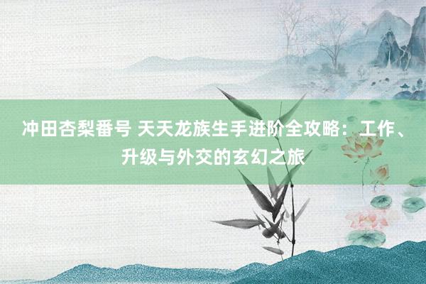 冲田杏梨番号 天天龙族生手进阶全攻略：工作、升级与外交的玄幻之旅
