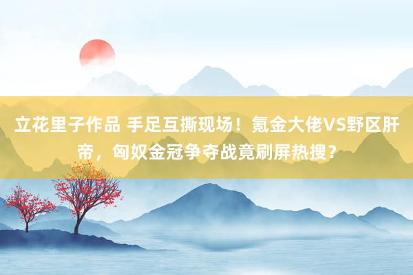 立花里子作品 手足互撕现场！氪金大佬VS野区肝帝，匈奴金冠争夺战竟刷屏热搜？