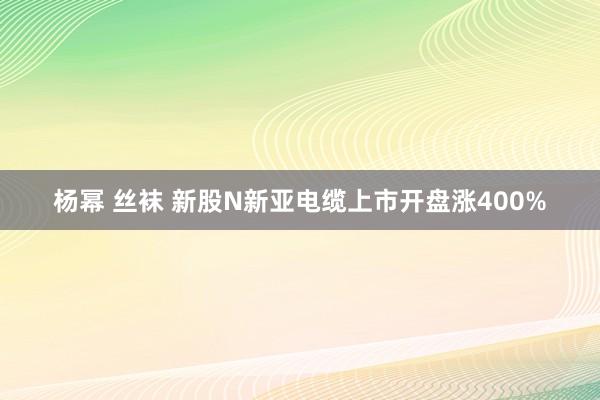 杨幂 丝袜 新股N新亚电缆上市开盘涨400%