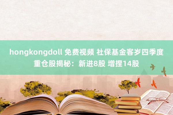 hongkongdoll 免费视频 社保基金客岁四季度重仓股揭秘：新进8股 增捏14股