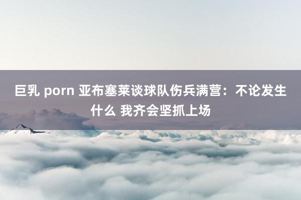 巨乳 porn 亚布塞莱谈球队伤兵满营：不论发生什么 我齐会坚抓上场