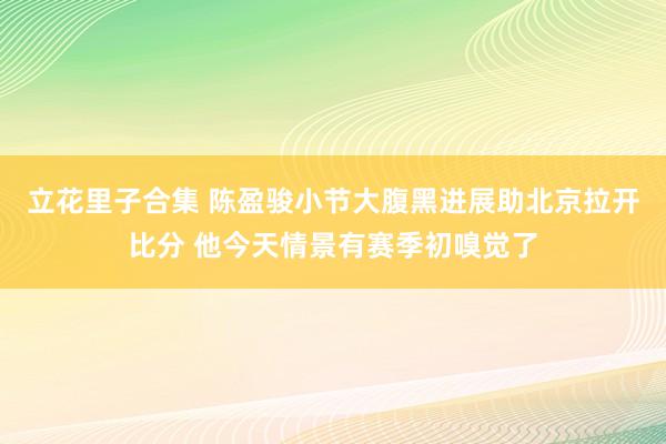 立花里子合集 陈盈骏小节大腹黑进展助北京拉开比分 他今天情景有赛季初嗅觉了