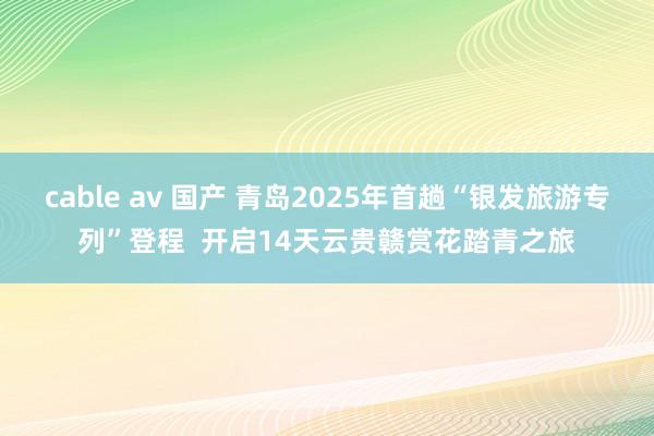 cable av 国产 青岛2025年首趟“银发旅游专列”登程  开启14天云贵赣赏花踏青之旅