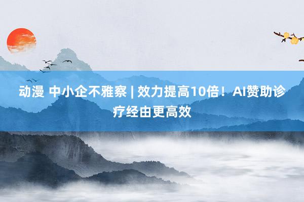 动漫 中小企不雅察 | 效力提高10倍！AI赞助诊疗经由更高效