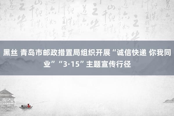 黑丝 青岛市邮政措置局组织开展“诚信快递 你我同业”“3·15”主题宣传行径