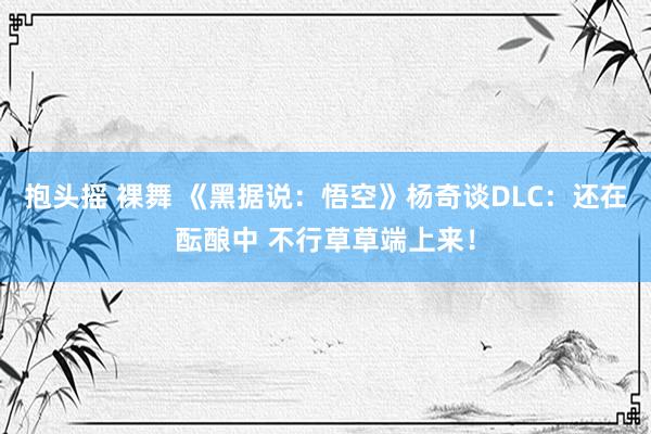 抱头摇 裸舞 《黑据说：悟空》杨奇谈DLC：还在酝酿中 不行草草端上来！