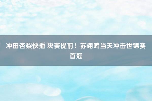 冲田杏梨快播 决赛提前！苏翊鸣当天冲击世锦赛首冠
