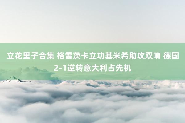 立花里子合集 格雷茨卡立功基米希助攻双响 德国2-1逆转意大利占先机