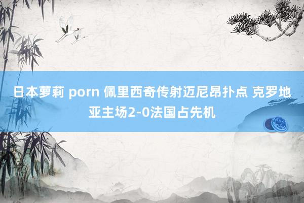 日本萝莉 porn 佩里西奇传射迈尼昂扑点 克罗地亚主场2-0法国占先机