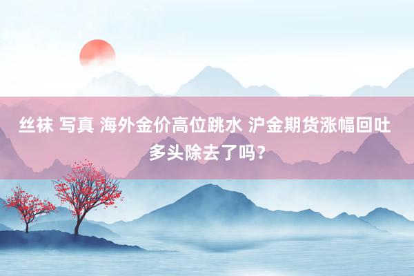 丝袜 写真 海外金价高位跳水 沪金期货涨幅回吐 多头除去了吗？