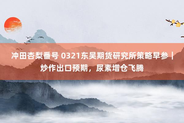 冲田杏梨番号 0321东吴期货研究所策略早参｜炒作出口预期，尿素增仓飞腾