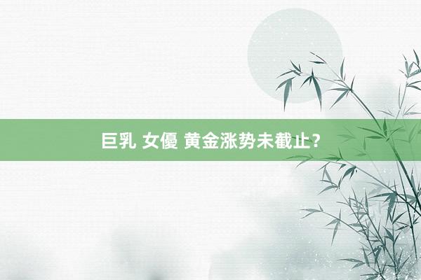 巨乳 女優 黄金涨势未截止？