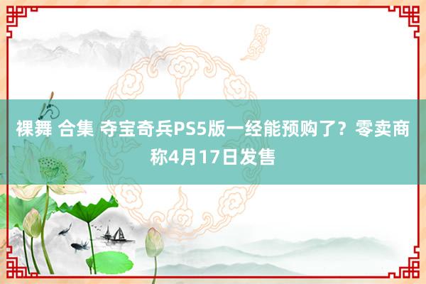 裸舞 合集 夺宝奇兵PS5版一经能预购了？零卖商称4月17日发售