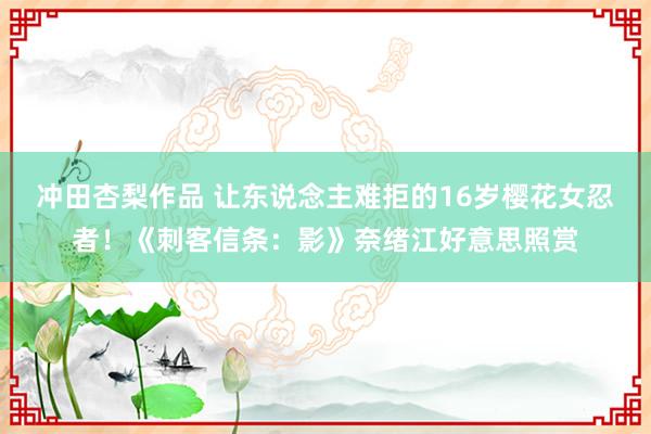 冲田杏梨作品 让东说念主难拒的16岁樱花女忍者！《刺客信条：影》奈绪江好意思照赏