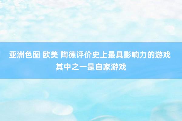 亚洲色图 欧美 陶德评价史上最具影响力的游戏 其中之一是自家游戏