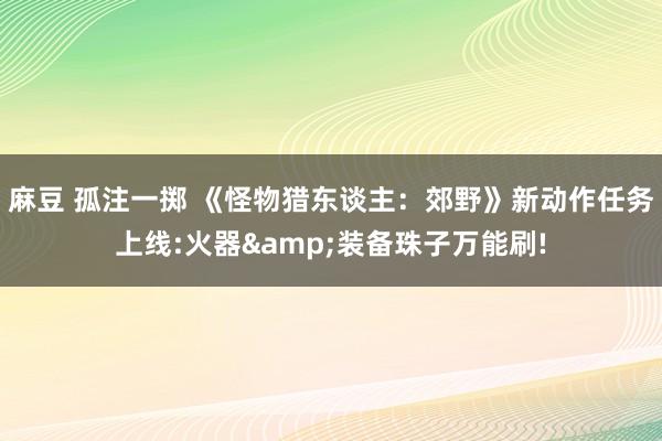 麻豆 孤注一掷 《怪物猎东谈主：郊野》新动作任务上线:火器&装备珠子万能刷!