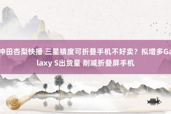 冲田杏梨快播 三星猜度可折叠手机不好卖？拟增多Galaxy S出货量 削减折叠屏手机