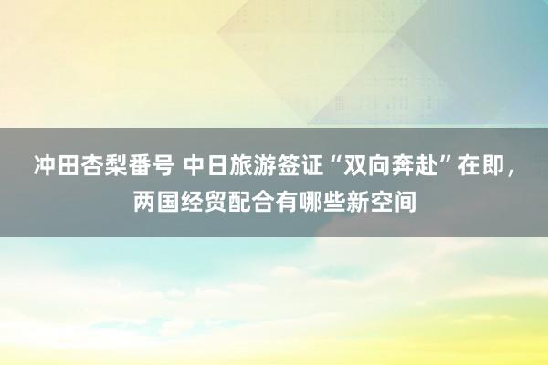 冲田杏梨番号 中日旅游签证“双向奔赴”在即，两国经贸配合有哪些新空间