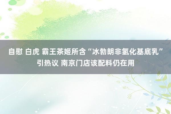 自慰 白虎 霸王茶姬所含“冰勃朗非氢化基底乳”引热议 南京门店该配料仍在用