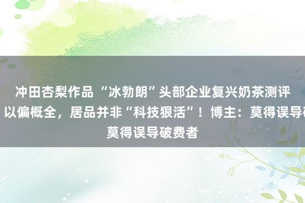 冲田杏梨作品 “冰勃朗”头部企业复兴奶茶测评事件：以偏概全，居品并非“科技狠活”！博主：莫得误导破费者