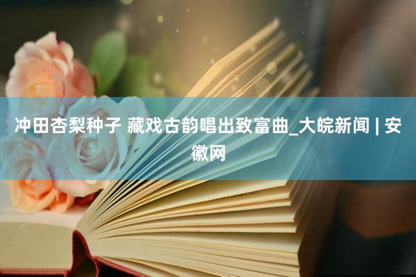 冲田杏梨种子 藏戏古韵唱出致富曲_大皖新闻 | 安徽网