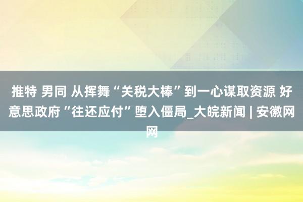 推特 男同 从挥舞“关税大棒”到一心谋取资源 好意思政府“往还应付”堕入僵局_大皖新闻 | 安徽网