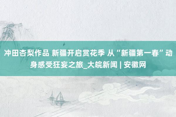 冲田杏梨作品 新疆开启赏花季 从“新疆第一春”动身感受狂妄之旅_大皖新闻 | 安徽网