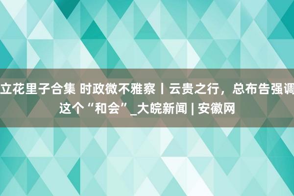 立花里子合集 时政微不雅察丨云贵之行，总布告强调这个“和会”_大皖新闻 | 安徽网