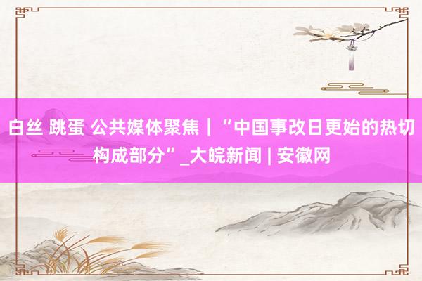 白丝 跳蛋 公共媒体聚焦｜“中国事改日更始的热切构成部分”_大皖新闻 | 安徽网