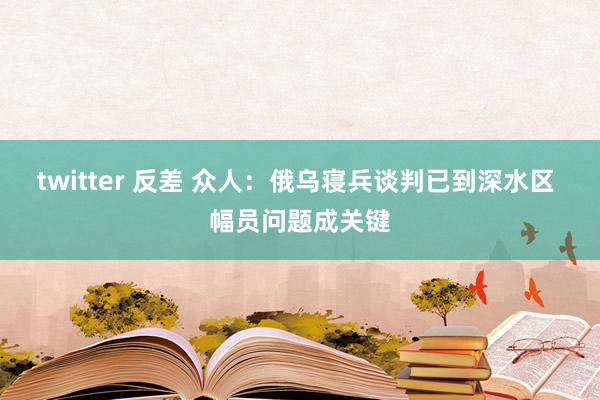 twitter 反差 众人：俄乌寝兵谈判已到深水区 幅员问题成关键