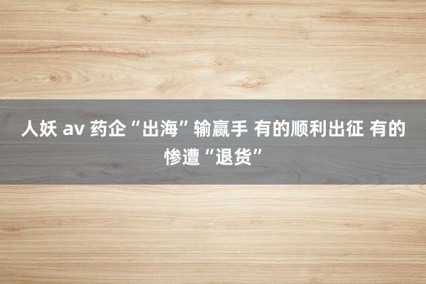 人妖 av 药企“出海”输赢手 有的顺利出征 有的惨遭“退货”