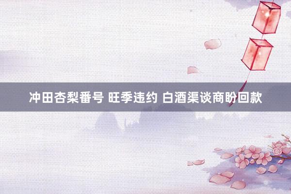冲田杏梨番号 旺季违约 白酒渠谈商盼回款