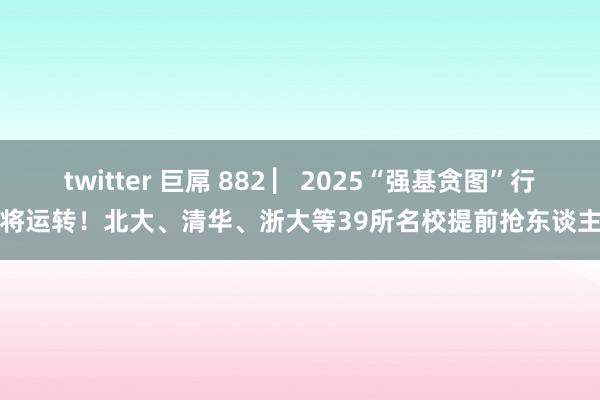 twitter 巨屌 882 ▏2025“强基贪图”行将运转！北大、清华、浙大等39所名校提前抢东谈主
