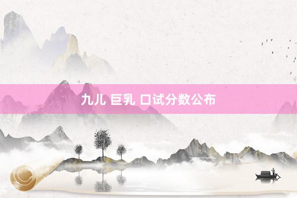 九儿 巨乳 口试分数公布