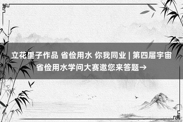 立花里子作品 省俭用水 你我同业 | 第四届宇宙省俭用水学问大赛邀您来答题→