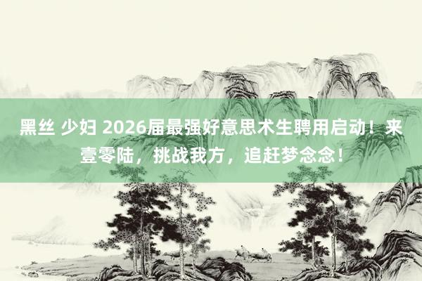 黑丝 少妇 2026届最强好意思术生聘用启动！来壹零陆，挑战我方，追赶梦念念！