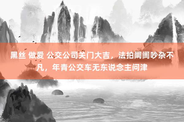 黑丝 做爱 公交公司关门大吉，法拍阛阓吵杂不凡，年青公交车无东说念主问津