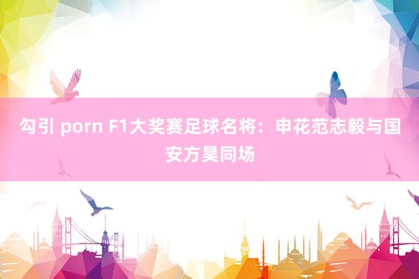 勾引 porn F1大奖赛足球名将：申花范志毅与国安方昊同场
