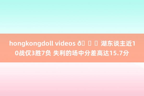 hongkongdoll videos 😒湖东谈主近10战仅3胜7负 失利的场中分差高达15.7分