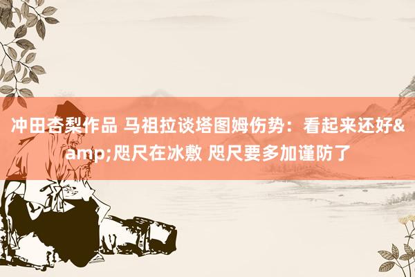 冲田杏梨作品 马祖拉谈塔图姆伤势：看起来还好&咫尺在冰敷 咫尺要多加谨防了