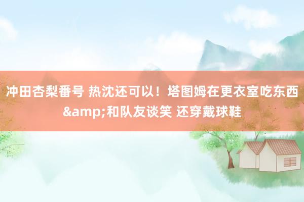 冲田杏梨番号 热沈还可以！塔图姆在更衣室吃东西&和队友谈笑 还穿戴球鞋
