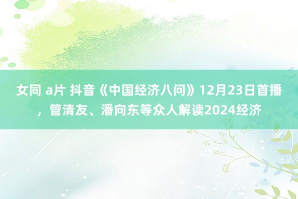 女同 a片 抖音《中国经济八问》12月23日首播，管清友、潘向东等众人解读2024经济